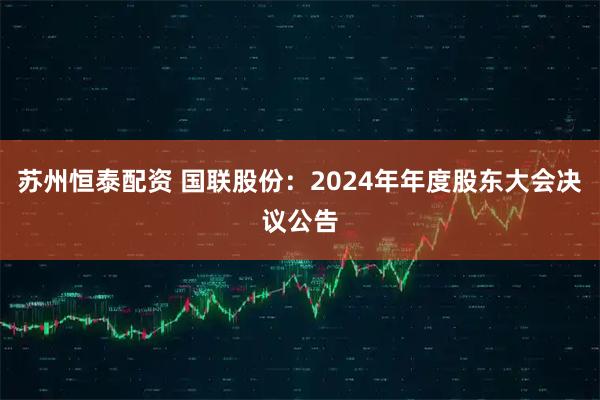 苏州恒泰配资 国联股份：2024年年度股东大会决议公告