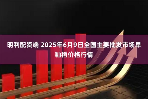 明利配资端 2025年6月9日全国主要批发市场早籼稻价格行情