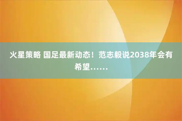火星策略 国足最新动态！范志毅说2038年会有希望……