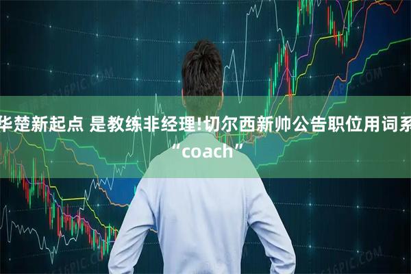 华楚新起点 是教练非经理!切尔西新帅公告职位用词系“coach”