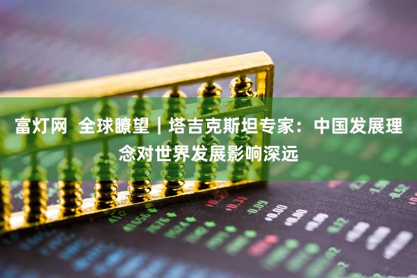富灯网  全球瞭望｜塔吉克斯坦专家：中国发展理念对世界发展影响深远