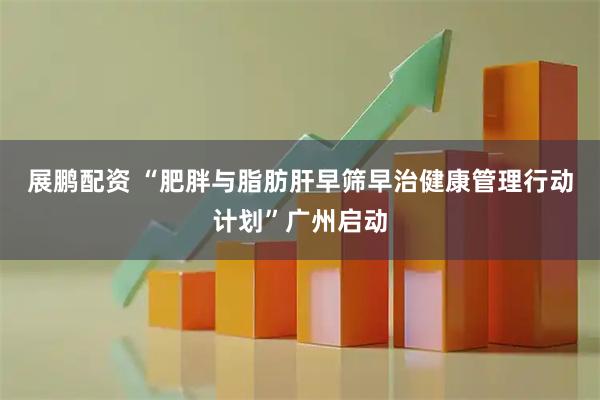 展鹏配资 “肥胖与脂肪肝早筛早治健康管理行动计划”广州启动