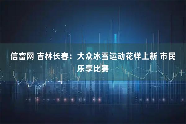 信富网 吉林长春：大众冰雪运动花样上新 市民乐享比赛