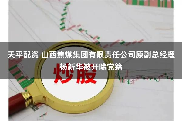 天平配资 山西焦煤集团有限责任公司原副总经理杨新华被开除党籍