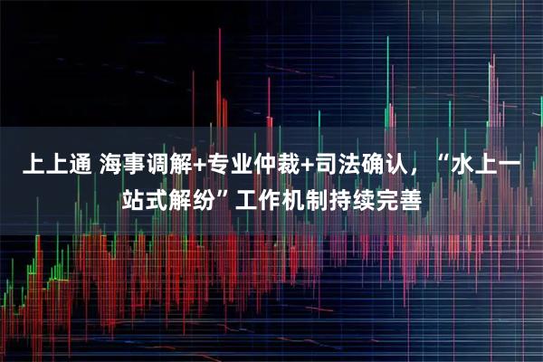 上上通 海事调解+专业仲裁+司法确认，“水上一站式解纷”工作机制持续完善