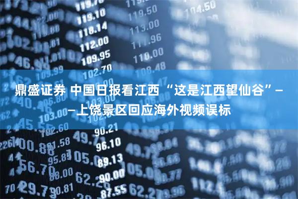 鼎盛证券 中国日报看江西 “这是江西望仙谷”——上饶景区回应海外视频误标