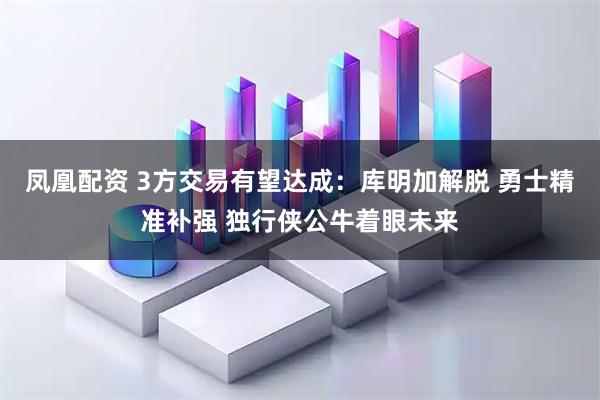 凤凰配资 3方交易有望达成：库明加解脱 勇士精准补强 独行侠公牛着眼未来