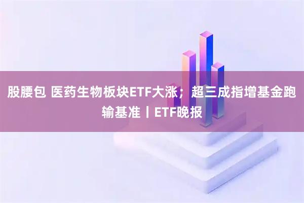 股腰包 医药生物板块ETF大涨；超三成指增基金跑输基准丨ETF晚报